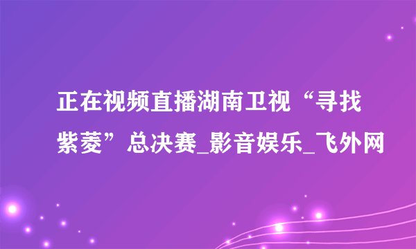 正在视频直播湖南卫视“寻找紫菱”总决赛_影音娱乐_飞外网