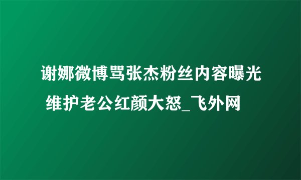 谢娜微博骂张杰粉丝内容曝光 维护老公红颜大怒_飞外网