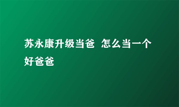 苏永康升级当爸 怎么当一个好爸爸