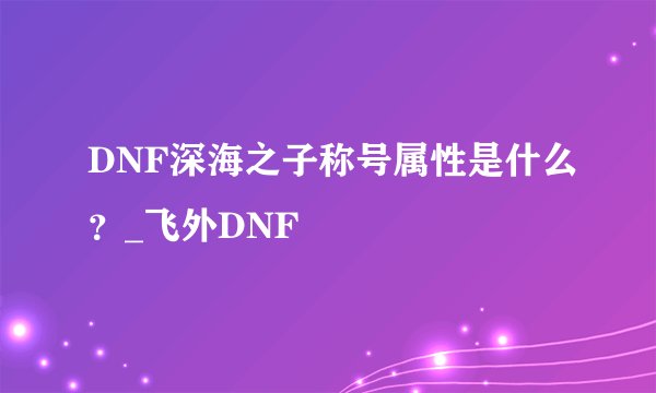 DNF深海之子称号属性是什么？_飞外DNF