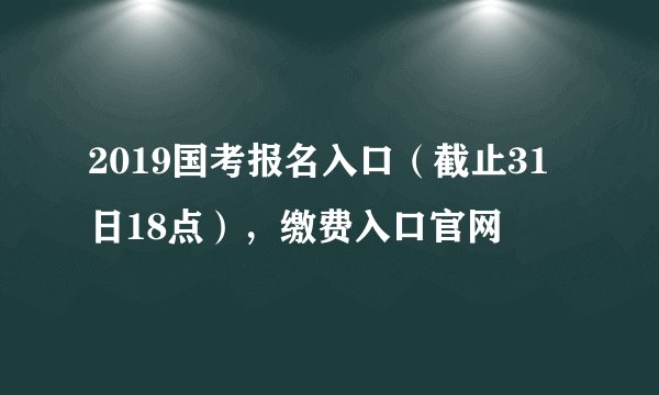 2019国考报名入口（截止31日18点），缴费入口官网