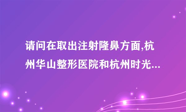请问在取出注射隆鼻方面,杭州华山整形医院和杭州时光整形医院,