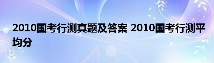 2010国考行测真题及答案 2010国考行测平均分