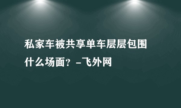 私家车被共享单车层层包围 什么场面？-飞外网