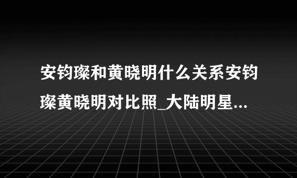 安钧璨和黄晓明什么关系安钧璨黄晓明对比照_大陆明星_【飞外网】