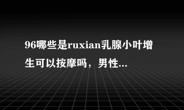 96哪些是ruxian乳腺小叶增生可以按摩吗，男性ruxian乳腺小叶增生症状?,,?