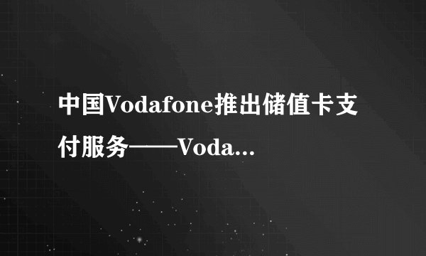 中国Vodafone推出储值卡支付服务——Vodafone Pay and Go