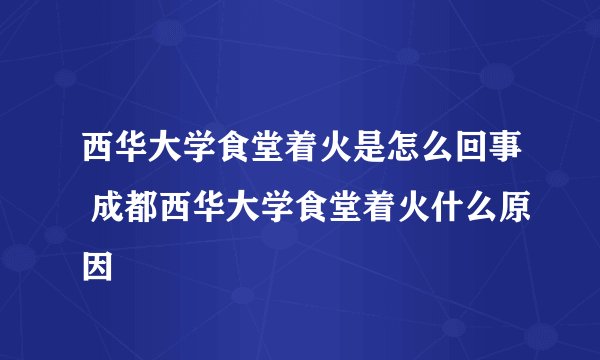 西华大学食堂着火是怎么回事 成都西华大学食堂着火什么原因