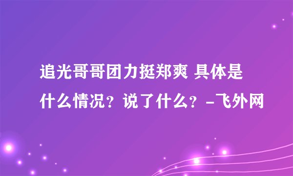 追光哥哥团力挺郑爽 具体是什么情况？说了什么？-飞外网