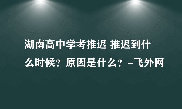 湖南高中学考推迟 推迟到什么时候?原因是什么?-飞外网