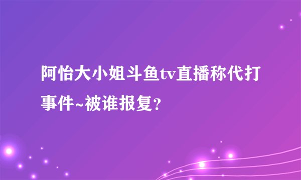 阿怡大小姐斗鱼tv直播称代打事件~被谁报复?