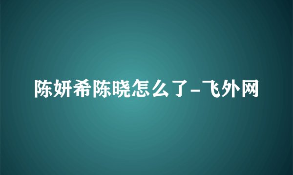 陈妍希陈晓怎么了-飞外网