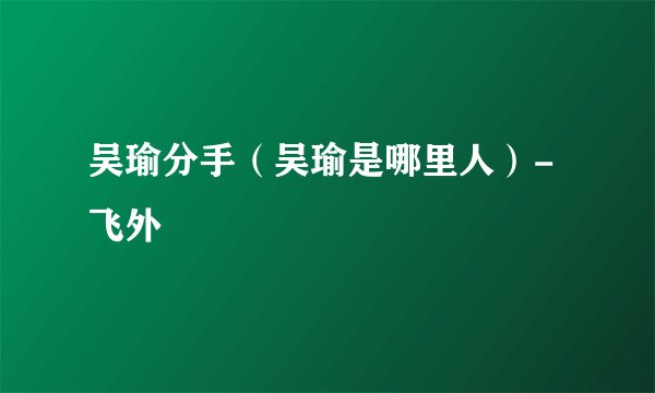 吴瑜分手（吴瑜是哪里人）-飞外
