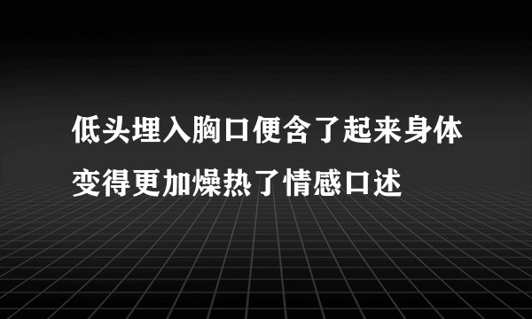 低头埋入胸口便含了起来身体变得更加燥热了情感口述