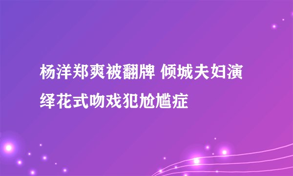 杨洋郑爽被翻牌 倾城夫妇演绎花式吻戏犯尬尴症