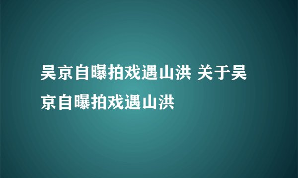 吴京自曝拍戏遇山洪 关于吴京自曝拍戏遇山洪