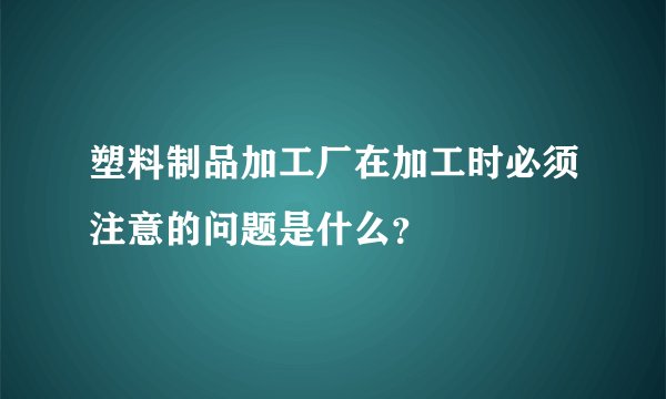塑料制品加工厂在加工时必须注意的问题是什么？