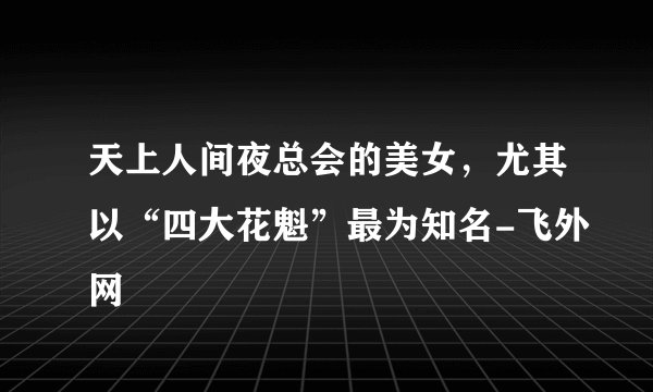 天上人间夜总会的美女，尤其以“四大花魁”最为知名-飞外网