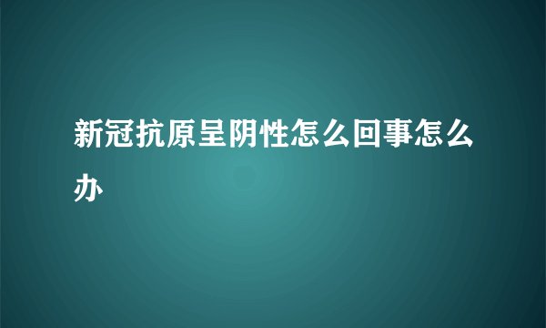 新冠抗原呈阴性怎么回事怎么办