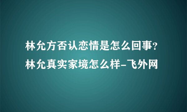 林允方否认恋情是怎么回事？林允真实家境怎么样-飞外网