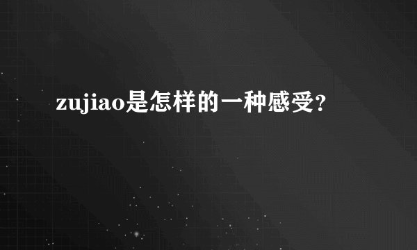 zujiao是怎样的一种感受？