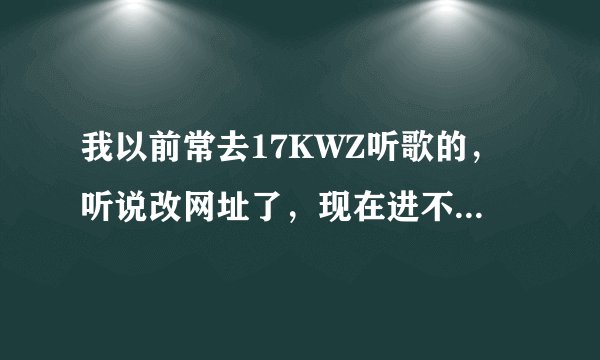 我以前常去17KWZ听歌的，听说改网址了，现在进不去了哦，请问有谁知道新网址是哪个？谢谢！！
