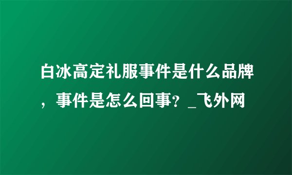 白冰高定礼服事件是什么品牌，事件是怎么回事？_飞外网