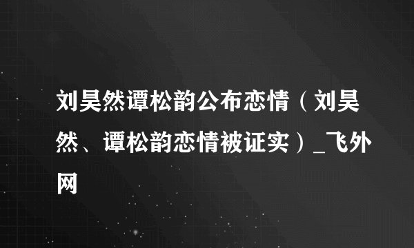 刘昊然谭松韵公布恋情（刘昊然、谭松韵恋情被证实）_飞外网