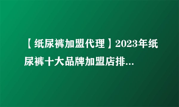 【纸尿裤加盟代理】2023年纸尿裤十大品牌加盟店排行榜 纸尿裤行业发展趋势分析