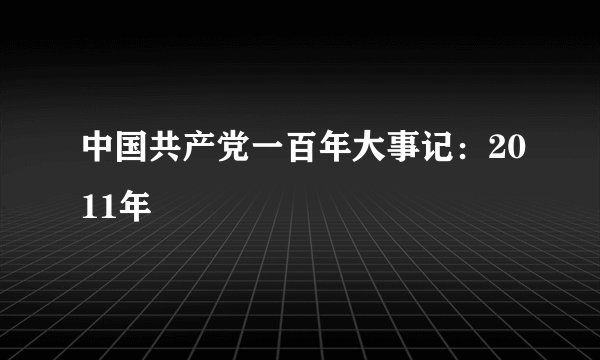 中国共产党一百年大事记：2011年