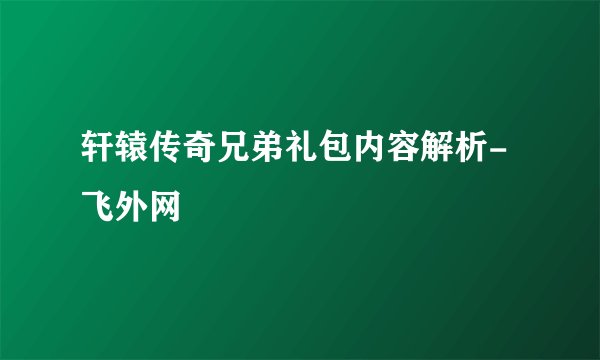 轩辕传奇兄弟礼包内容解析-飞外网