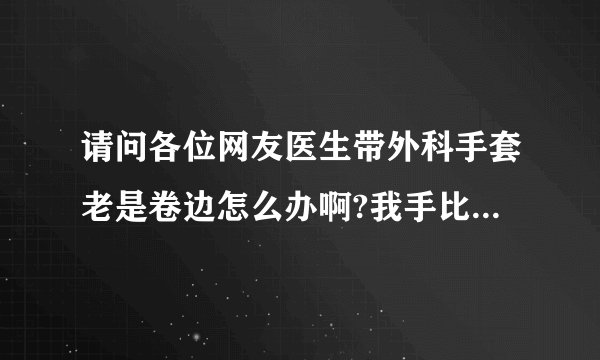 请问各位网友医生带外科手套老是卷边怎么办啊?我手比较...
