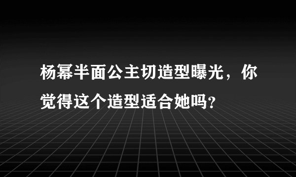 杨幂半面公主切造型曝光,你觉得这个造型适合她吗?