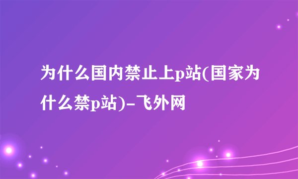 为什么国内禁止上p站(国家为什么禁p站)-飞外网