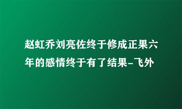 赵虹乔刘亮佐终于修成正果六年的感情终于有了结果-飞外