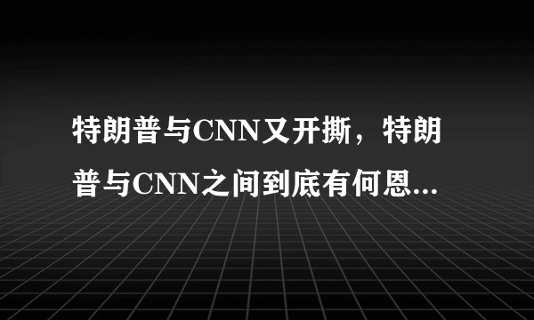 特朗普与CNN又开撕，特朗普与CNN之间到底有何恩怨情仇？