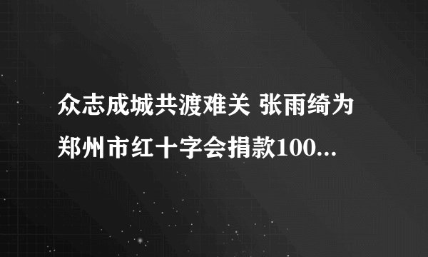 众志成城共渡难关 张雨绮为郑州市红十字会捐款100万元|郑州市|红十字会