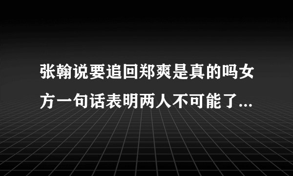 张翰说要追回郑爽是真的吗女方一句话表明两人不可能了-飞外网