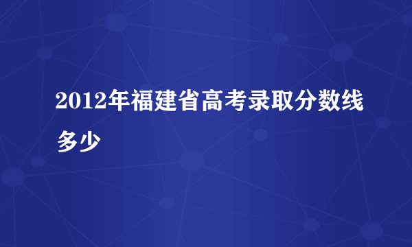 2012年福建省高考录取分数线多少