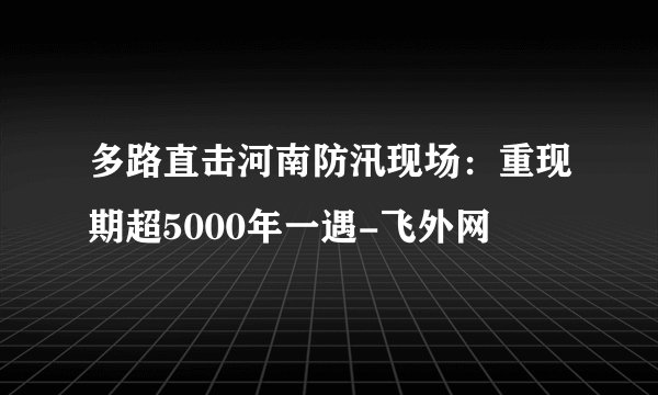 多路直击河南防汛现场：重现期超5000年一遇-飞外网