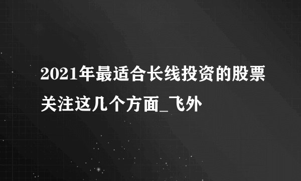 2021年最适合长线投资的股票关注这几个方面_飞外