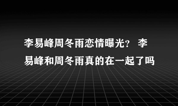 李易峰周冬雨恋情曝光? 李易峰和周冬雨真的在一起了吗