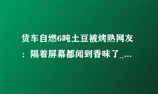 货车自燃6吨土豆被烤熟网友：隔着屏幕都闻到香味了_飞外快讯