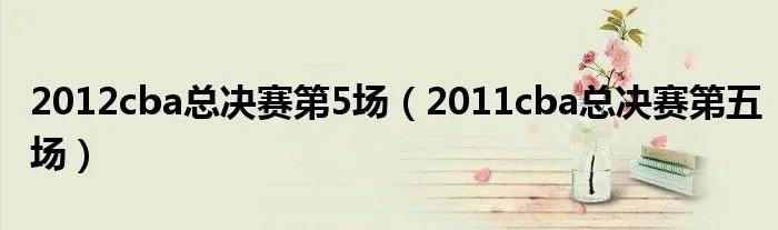 2012cba总决赛第5场（2011cba总决赛第五场）