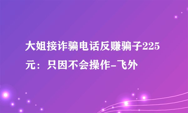 大姐接诈骗电话反赚骗子225元：只因不会操作-飞外