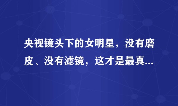 央视镜头下的女明星，没有磨皮、没有滤镜，这才是最真实的她们