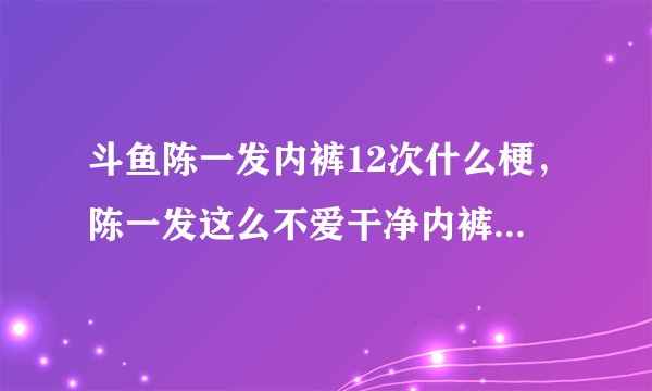 斗鱼陈一发内裤12次什么梗，陈一发这么不爱干净内裤不洗穿12次?_飞外网