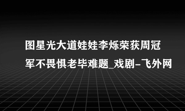 图星光大道娃娃李烁荣获周冠军不畏惧老毕难题_戏剧-飞外网