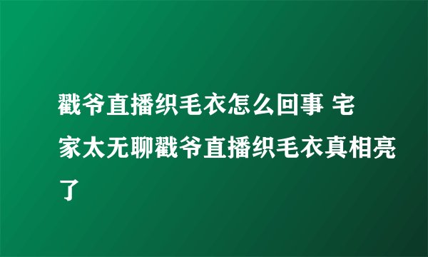 戳爷直播织毛衣怎么回事 宅家太无聊戳爷直播织毛衣真相亮了