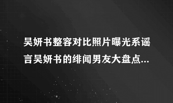 吴妍书整容对比照片曝光系谣言吴妍书的绯闻男友大盘点_飞外网